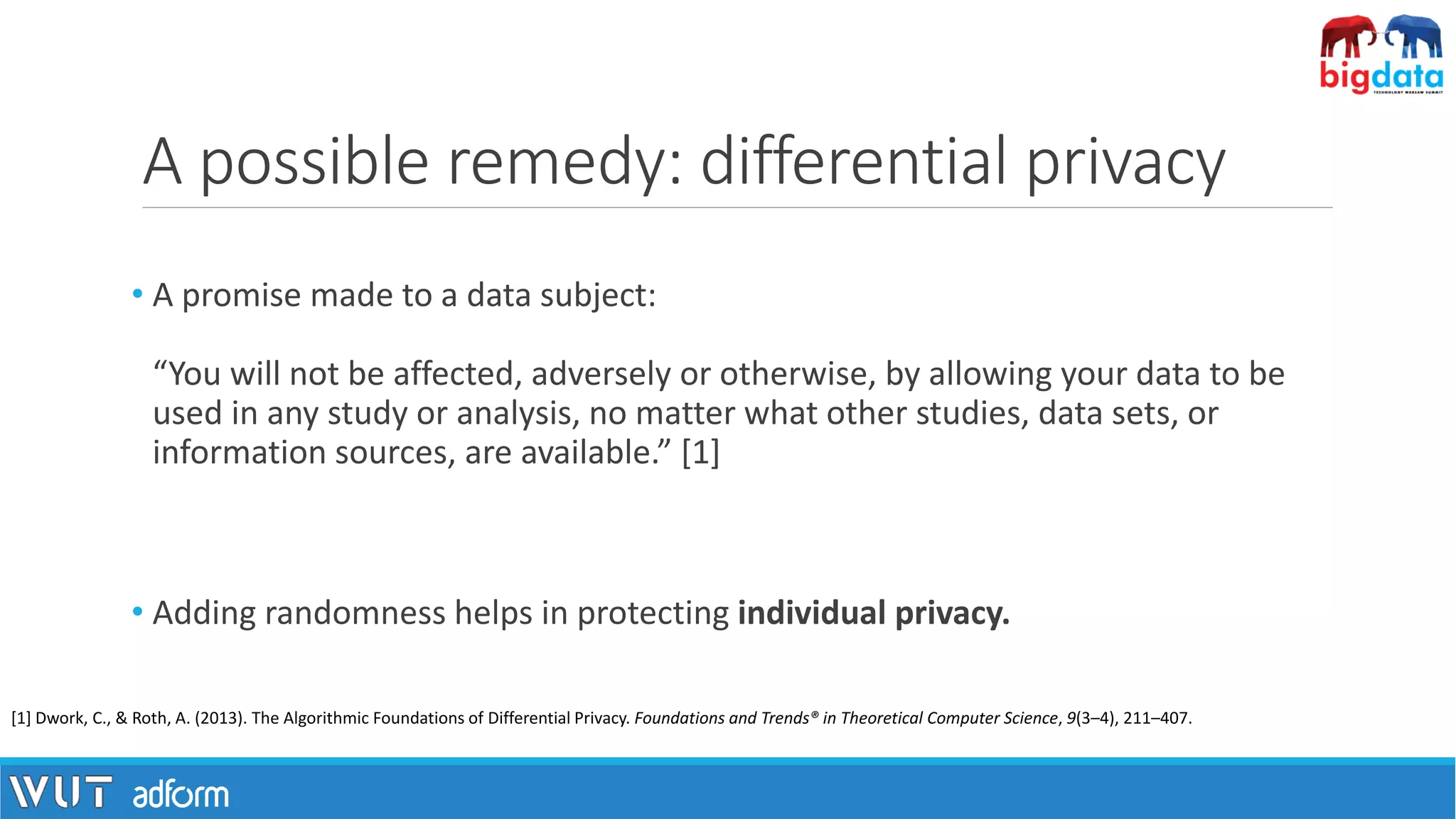 A possible remedy: differential privacy
• A promise made to a data subject:
“You will not be affected, adversely or otherwise, by allowing your data to be
used in any study or analysis, no matter what other studies, data sets, or
information sources, are available.” [1]
• Adding randomness helps in protecting individual privacy.
[1] Dwork, C., & Roth, A. (2013). The Algorithmic Foundations of Differential Privacy. Foundations and Trends® in Theoretical Computer Science, 9(3–4), 211–407.
 