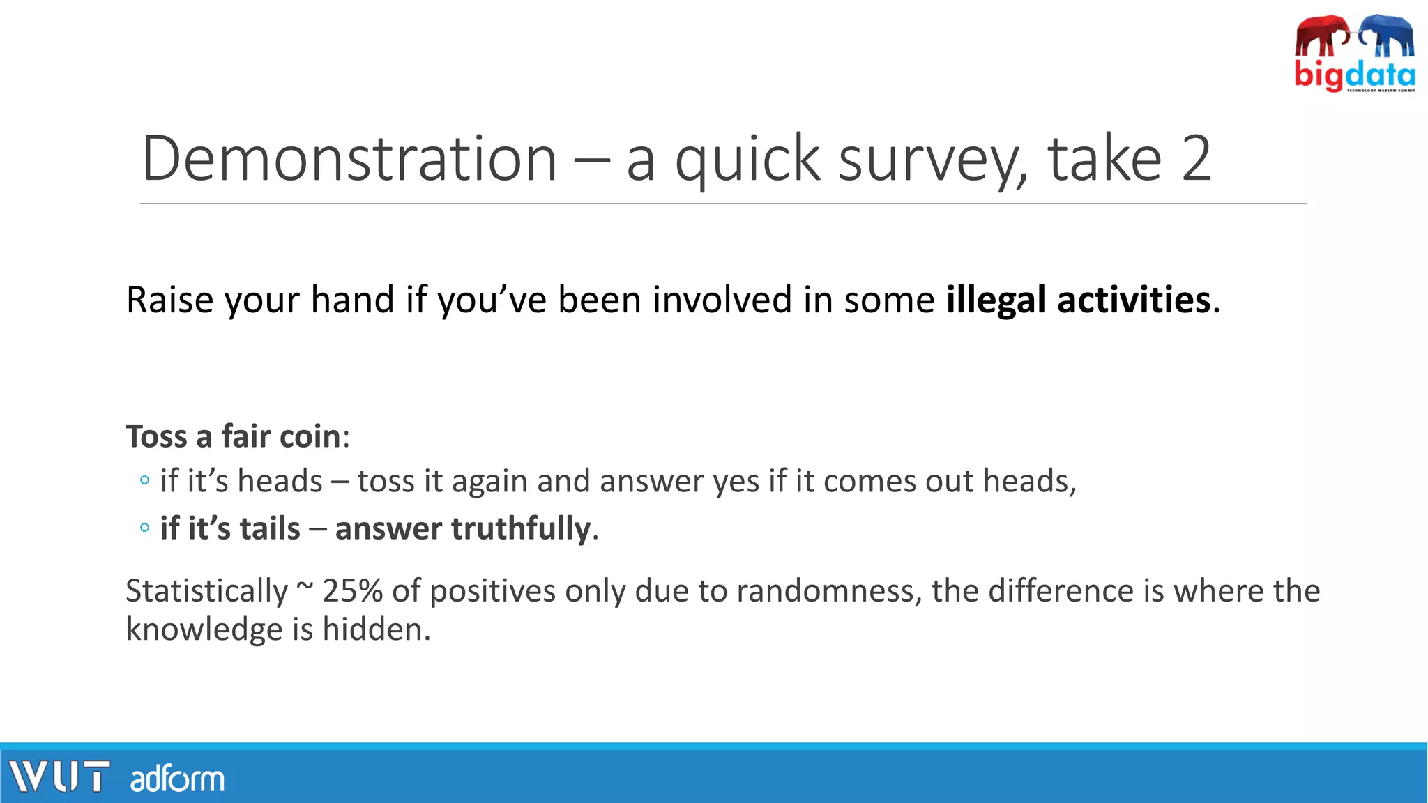 Demonstration – a quick survey, take 2
Toss a fair coin:
◦ if it’s heads – toss it again and answer yes if it comes out heads,
◦ if it’s tails – answer truthfully.
Statistically ~ 25% of positives only due to randomness, the difference is where the
knowledge is hidden.
Raise your hand if you’ve been involved in some illegal activities.
 