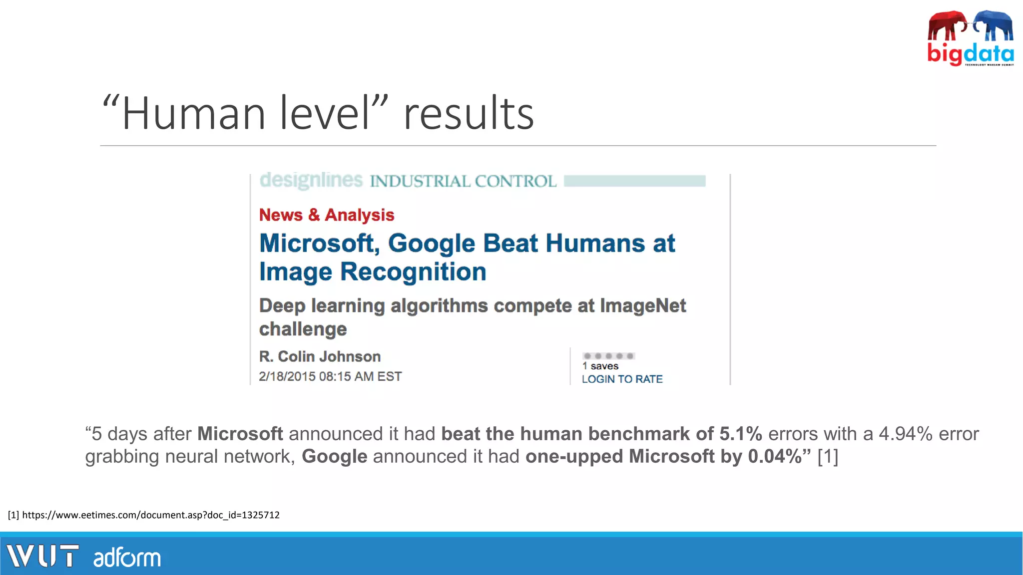 “5 days after Microsoft announced it had beat the human benchmark of 5.1% errors with a 4.94% error
grabbing neural network, Google announced it had one-upped Microsoft by 0.04%” [1]
[1] https://www.eetimes.com/document.asp?doc_id=1325712
“Human level” results
 