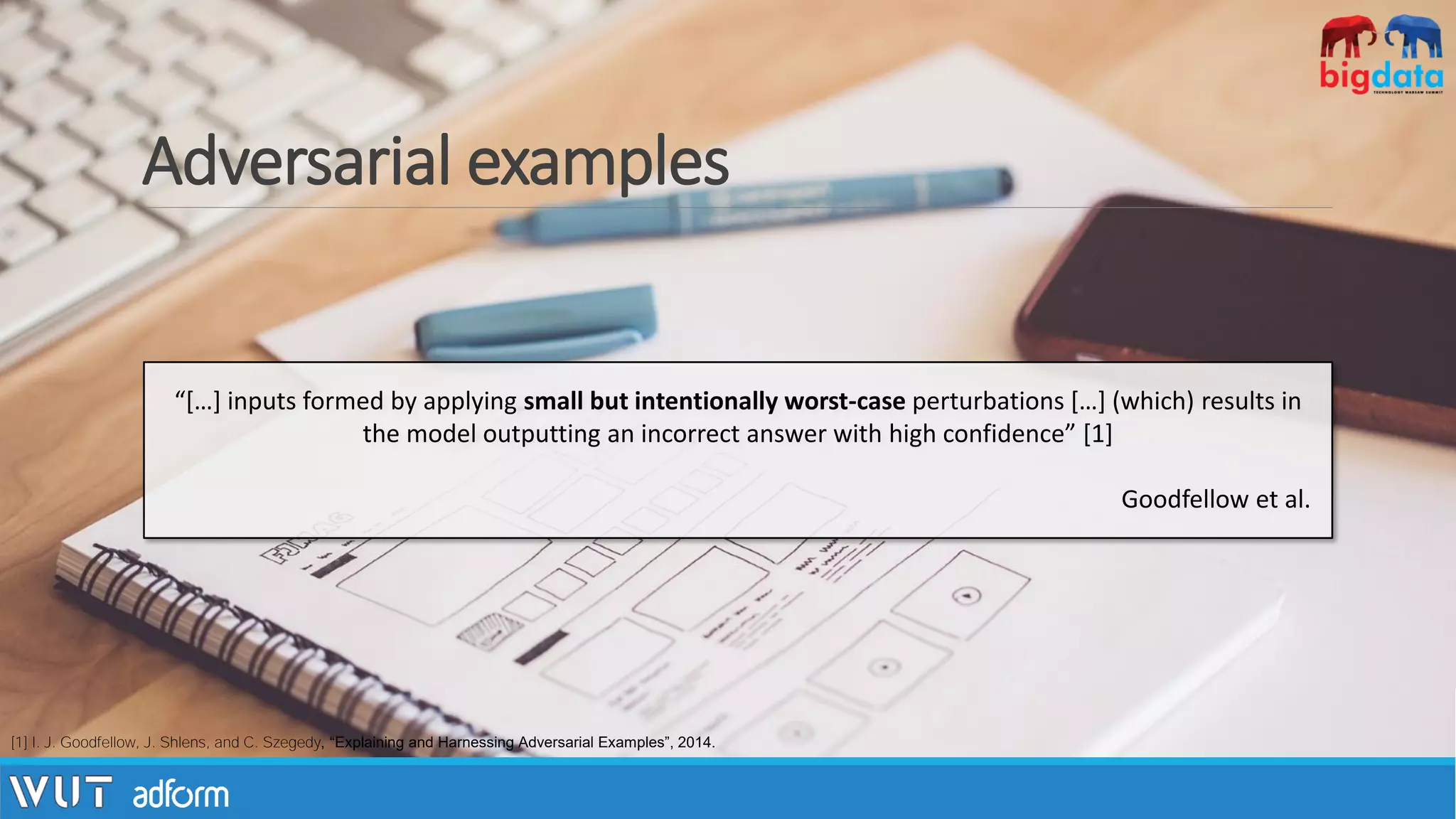 Adversarial examples
[1] I. J. Goodfellow, J. Shlens, and C. Szegedy, “Explaining and Harnessing Adversarial Examples”, 2014.
“[…] inputs formed by applying small but intentionally worst-case perturbations […] (which) results in
the model outputting an incorrect answer with high confidence” [1]
Goodfellow et al.
 