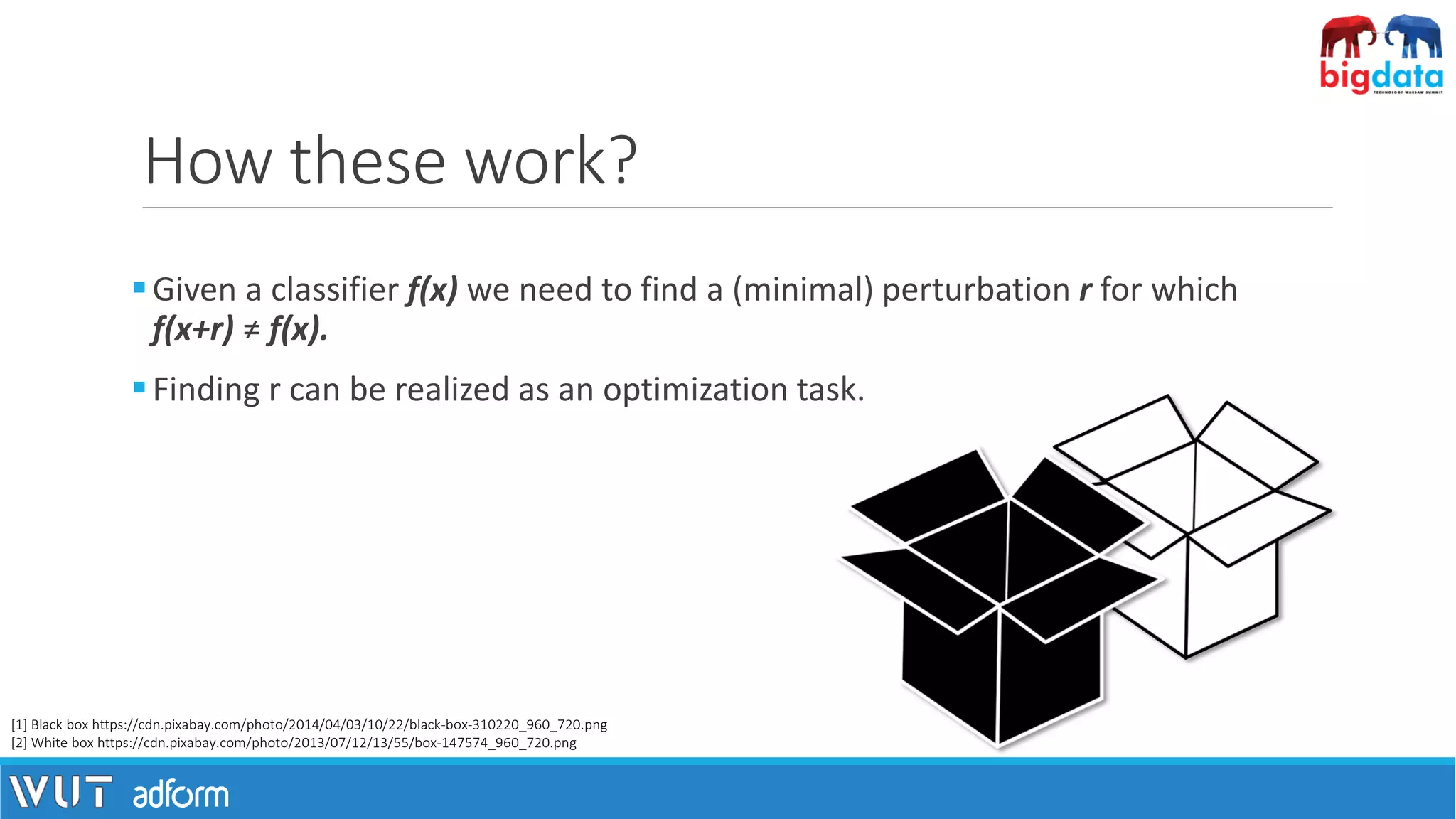 How these work?
▪Given a classifier f(x) we need to find a (minimal) perturbation r for which
f(x+r) ≠ f(x).
▪Finding r can be realized as an optimization task.
[1] Black box https://cdn.pixabay.com/photo/2014/04/03/10/22/black-box-310220_960_720.png
[2] White box https://cdn.pixabay.com/photo/2013/07/12/13/55/box-147574_960_720.png
 