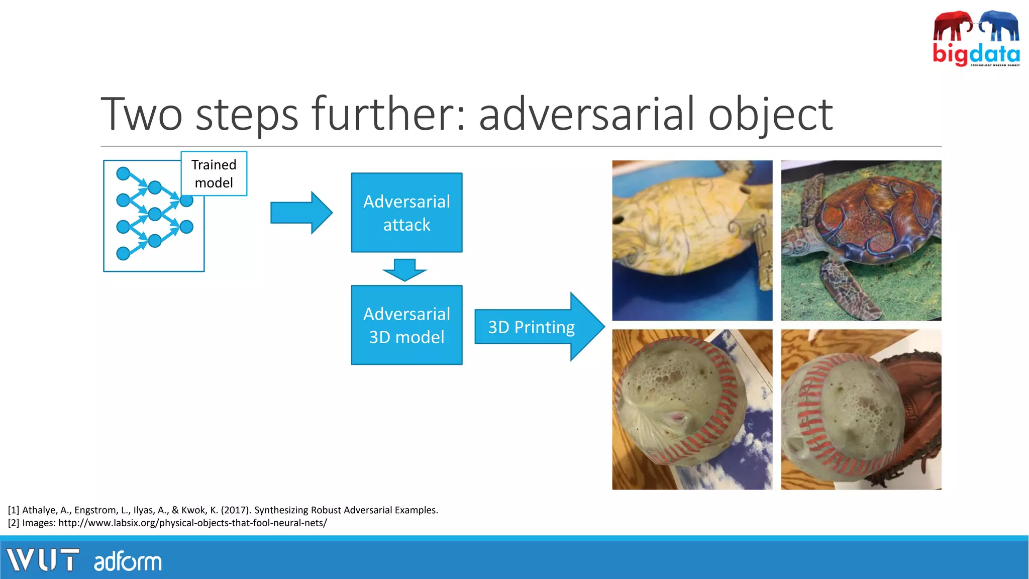 Two steps further: adversarial object
[1] Athalye, A., Engstrom, L., Ilyas, A., & Kwok, K. (2017). Synthesizing Robust Adversarial Examples.
[2] Images: http://www.labsix.org/physical-objects-that-fool-neural-nets/
Trained
model
Adversarial
attack
Adversarial
3D model
3D Printing
 