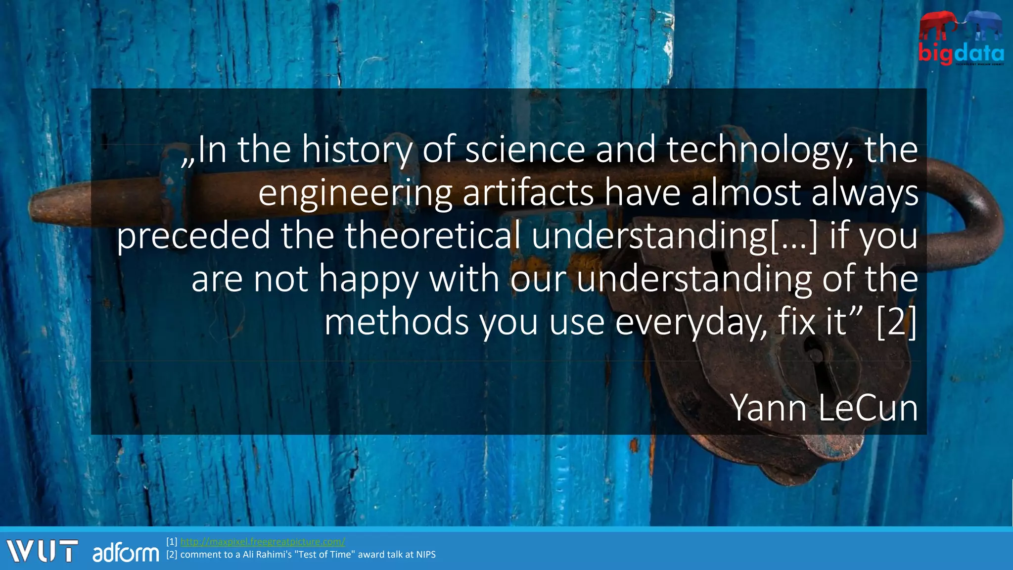 „In the history of science and technology, the
engineering artifacts have almost always
preceded the theoretical understanding[…] if you
are not happy with our understanding of the
methods you use everyday, fix it” [2]
Yann LeCun
[1] http://maxpixel.freegreatpicture.com/
[2] comment to a Ali Rahimi's "Test of Time" award talk at NIPS
 