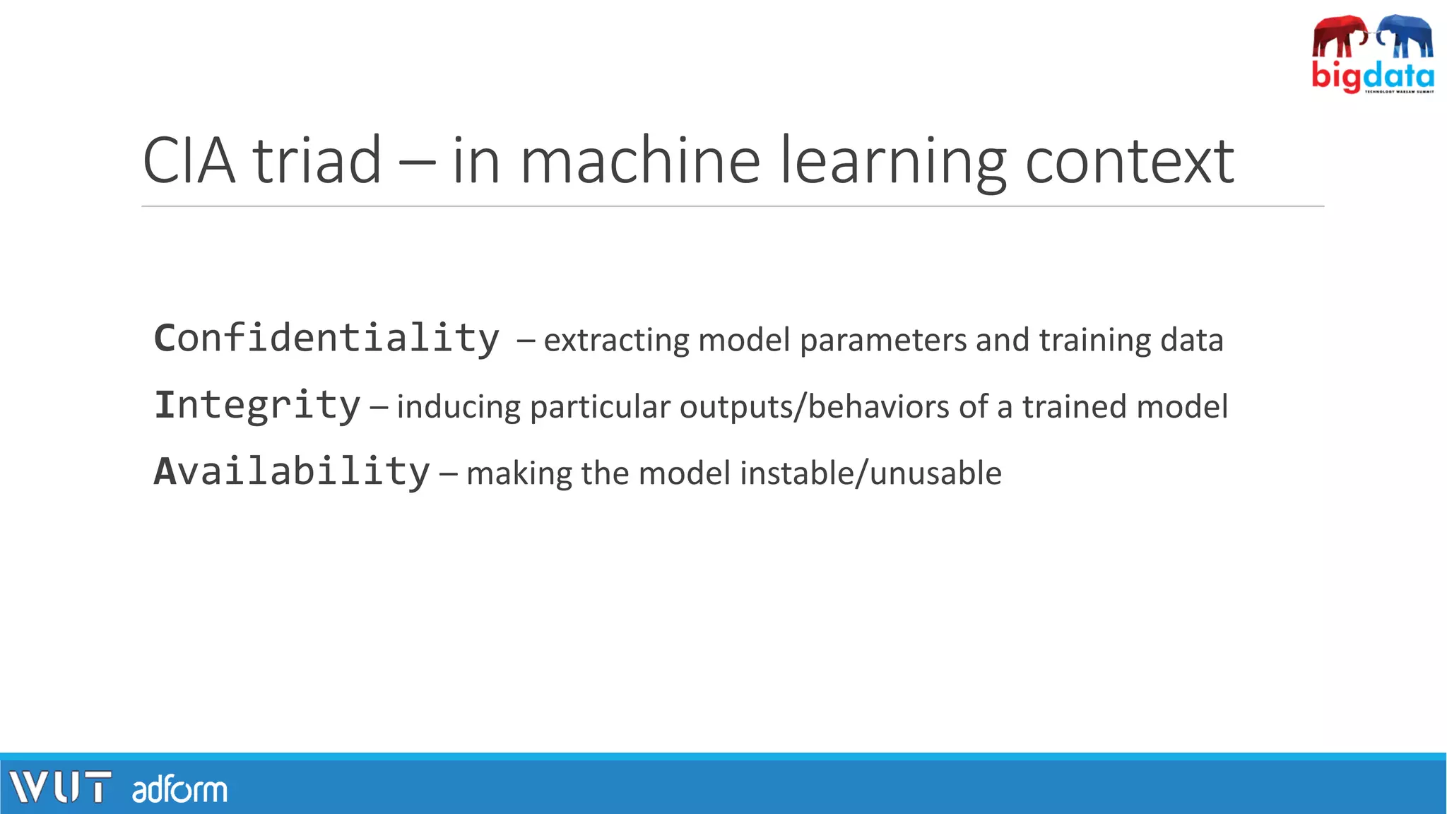 CIA triad – in machine learning context
Confidentiality – extracting model parameters and training data
Integrity – inducing particular outputs/behaviors of a trained model
Availability – making the model instable/unusable
 