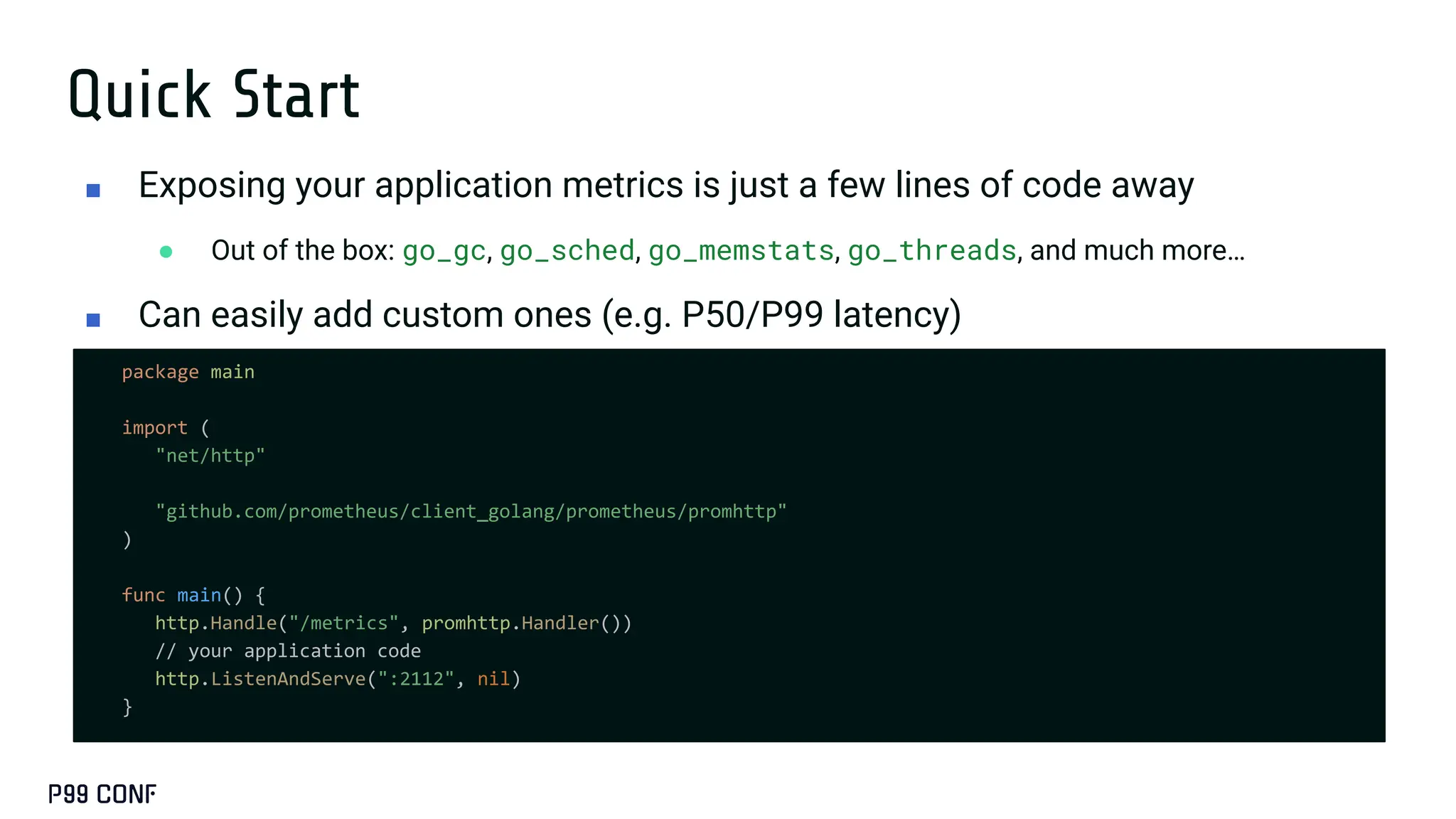 Quick Start
package main
import (
"net/http"
"github.com/prometheus/client_golang/prometheus/promhttp"
)
func main() {
http.Handle("/metrics", promhttp.Handler())
// your application code
http.ListenAndServe(":2112", nil)
}
■ Exposing your application metrics is just a few lines of code away
● Out of the box: go_gc, go_sched, go_memstats, go_threads, and much more…
■ Can easily add custom ones (e.g. P50/P99 latency)
 