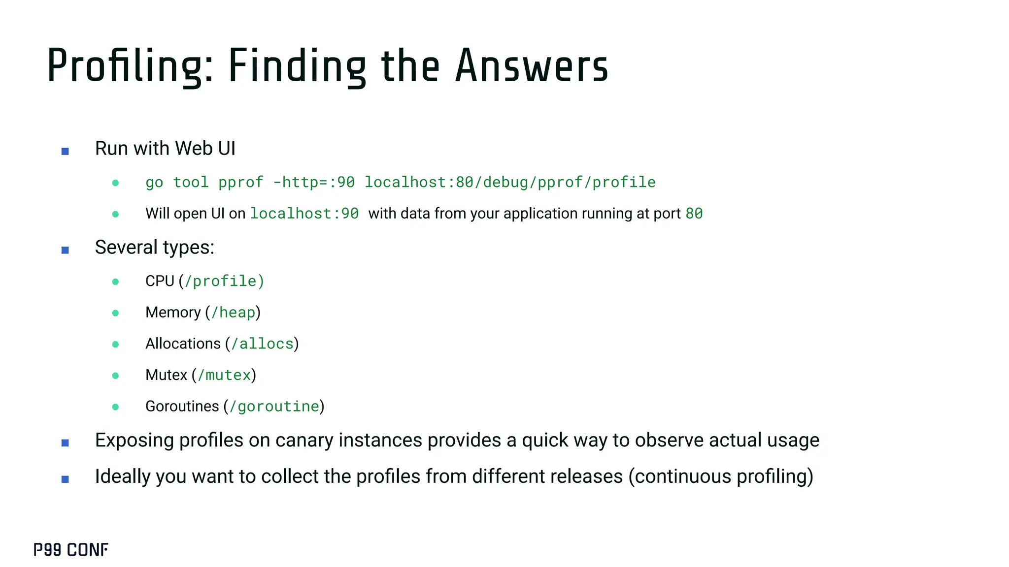 Proﬁling: Finding the Answers
■ Run with Web UI
● go tool pprof -http=:90 localhost:80/debug/pprof/profile
● Will open UI on localhost:90 with data from your application running at port 80
■ Several types:
● CPU (/profile)
● Memory (/heap)
● Allocations (/allocs)
● Mutex (/mutex)
● Goroutines (/goroutine)
■ Exposing proﬁles on canary instances provides a quick way to observe actual usage
■ Ideally you want to collect the proﬁles from different releases (continuous proﬁling)
 