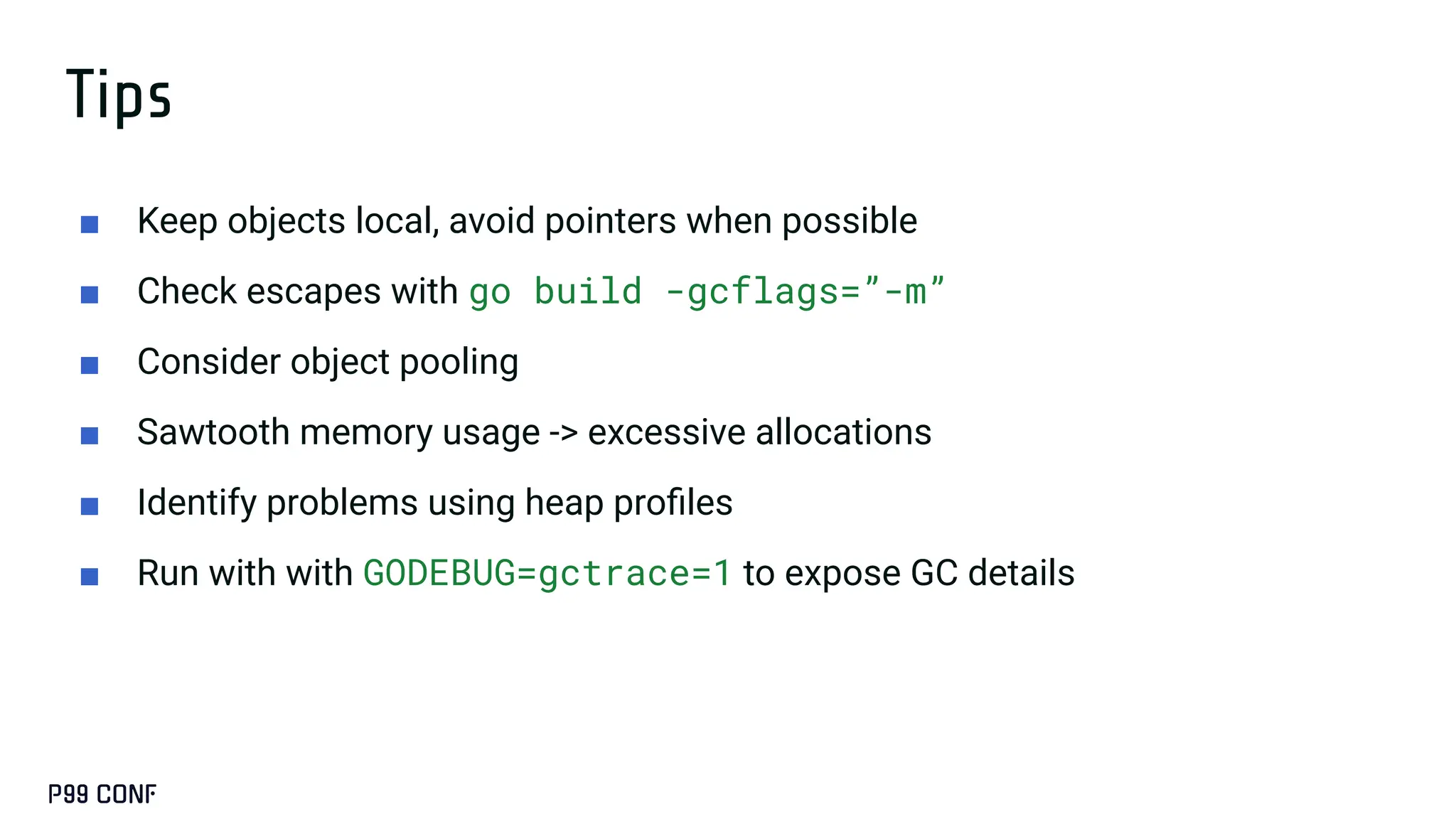 Tips
■ Keep objects local, avoid pointers when possible
■ Check escapes with go build -gcflags=”-m”
■ Consider object pooling
■ Sawtooth memory usage -> excessive allocations
■ Identify problems using heap proﬁles
■ Run with with GODEBUG=gctrace=1 to expose GC details
 