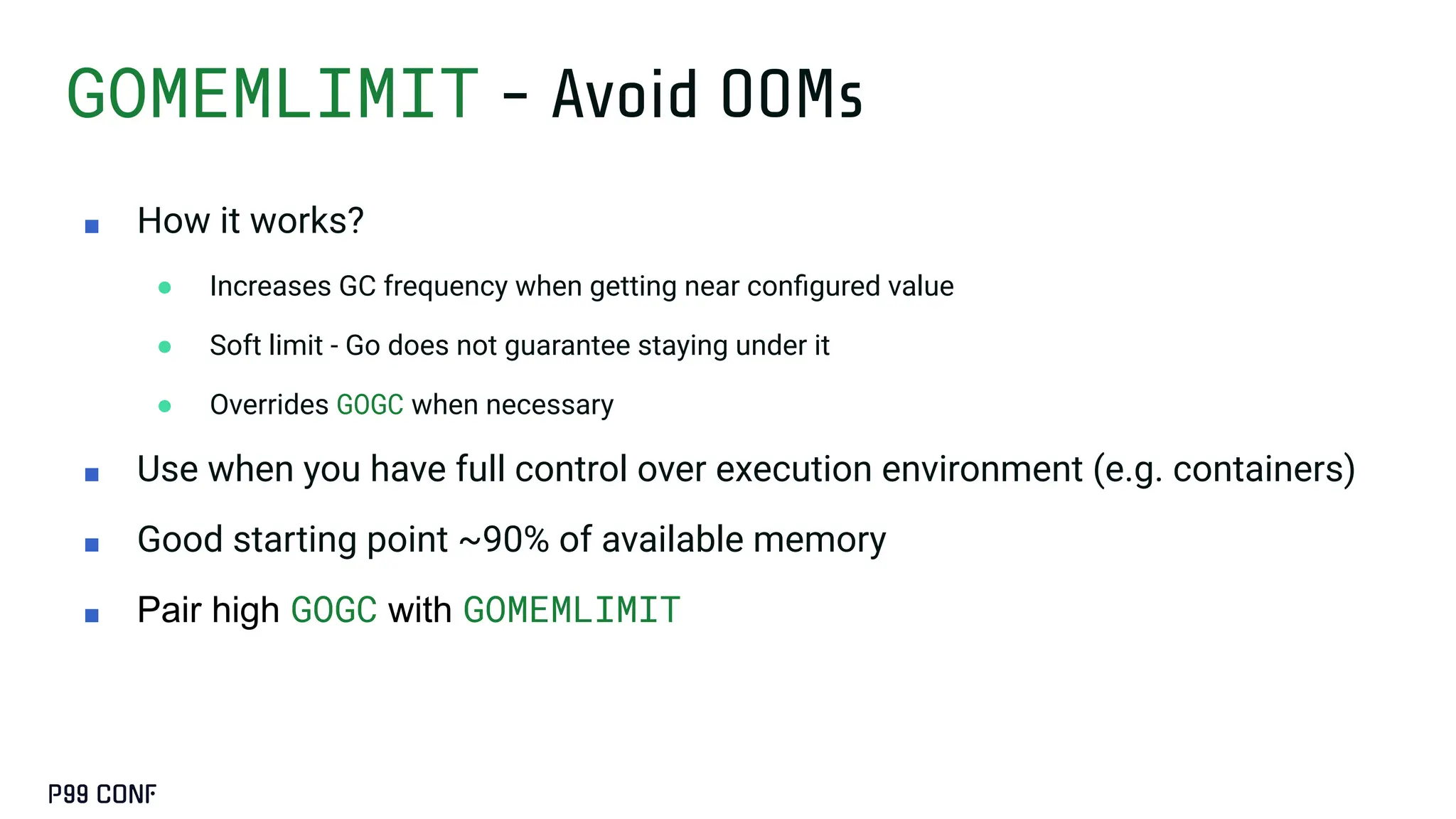 GOMEMLIMIT - Avoid OOMs
■ How it works?
● Increases GC frequency when getting near conﬁgured value
● Soft limit - Go does not guarantee staying under it
● Overrides GOGC when necessary
■ Use when you have full control over execution environment (e.g. containers)
■ Good starting point ~90% of available memory
■ Pair high GOGC with GOMEMLIMIT
 