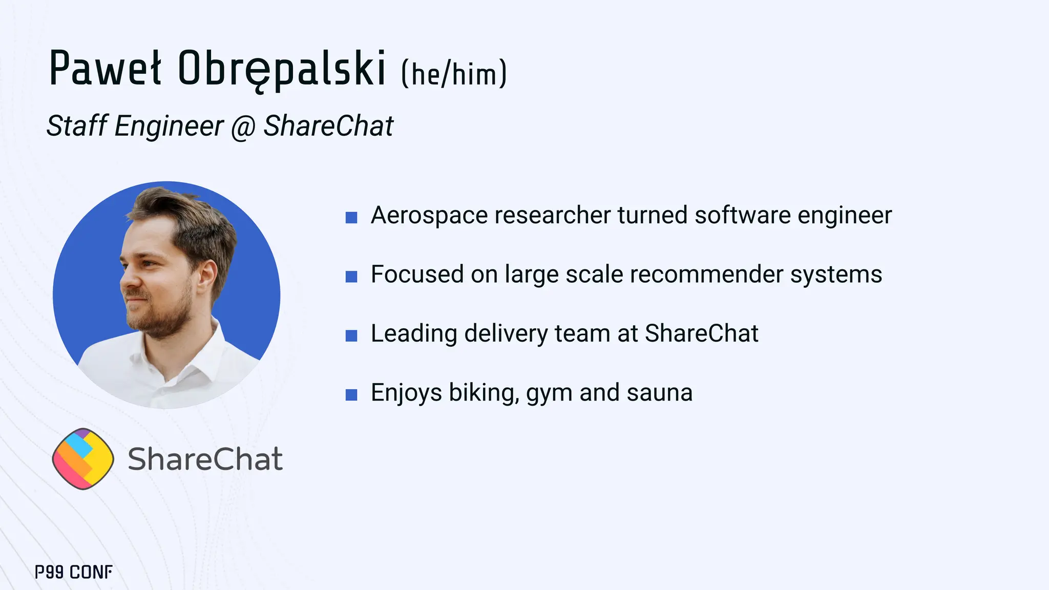 Paweł Obrępalski (he/him)
Staff Engineer @ ShareChat
■ Aerospace researcher turned software engineer
■ Focused on large scale recommender systems
■ Leading delivery team at ShareChat
■ Enjoys biking, gym and sauna
 