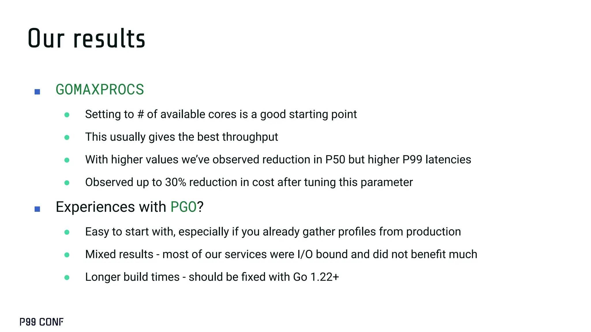 Our results
■ GOMAXPROCS
● Setting to # of available cores is a good starting point
● This usually gives the best throughput
● With higher values we’ve observed reduction in P50 but higher P99 latencies
● Observed up to 30% reduction in cost after tuning this parameter
■ Experiences with PGO?
● Easy to start with, especially if you already gather proﬁles from production
● Mixed results - most of our services were I/O bound and did not beneﬁt much
● Longer build times - should be ﬁxed with Go 1.22+
 