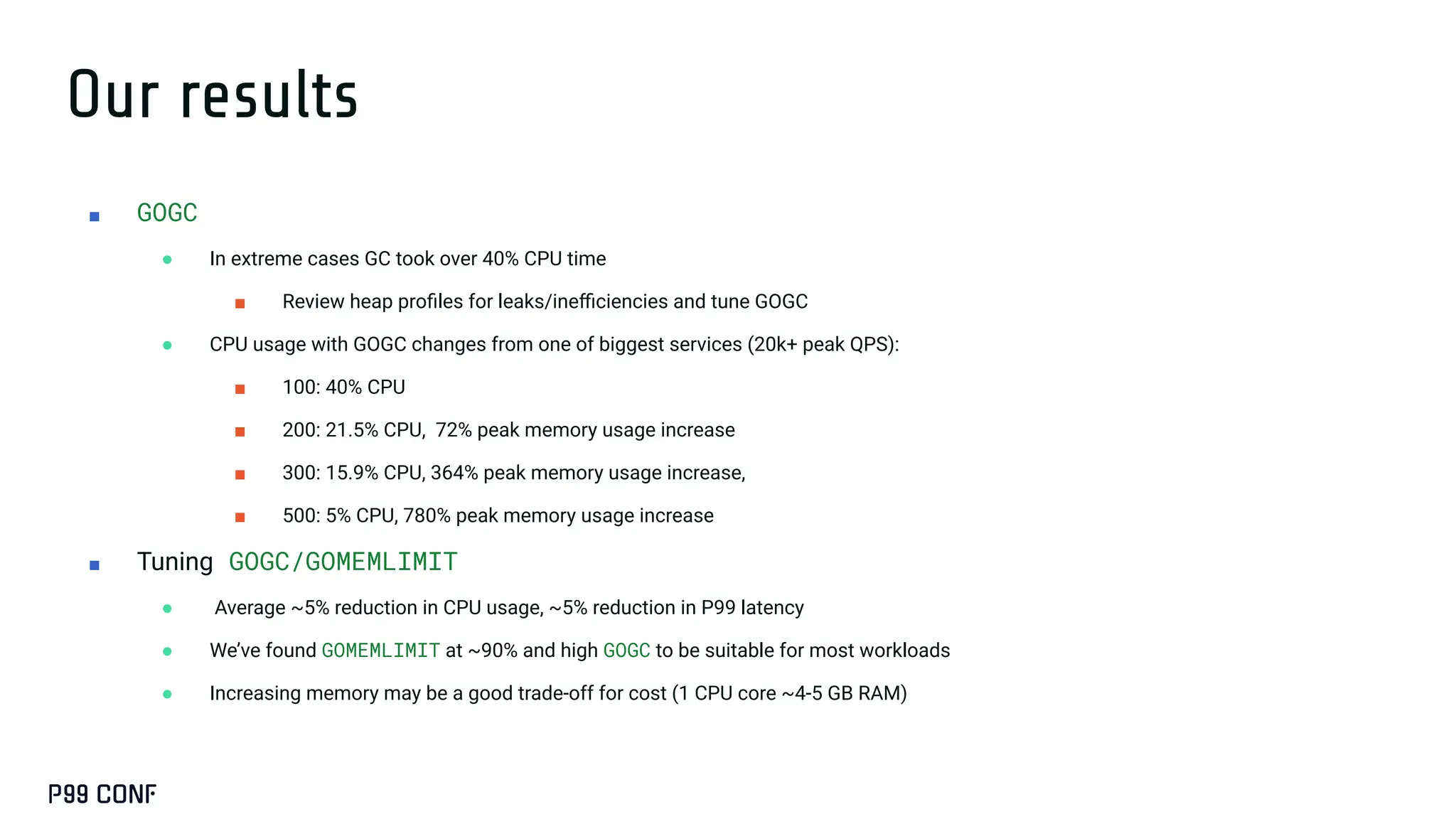 Our results
■ GOGC
● In extreme cases GC took over 40% CPU time
■ Review heap proﬁles for leaks/ineﬃciencies and tune GOGC
● CPU usage with GOGC changes from one of biggest services (20k+ peak QPS):
■ 100: 40% CPU
■ 200: 21.5% CPU, 72% peak memory usage increase
■ 300: 15.9% CPU, 364% peak memory usage increase,
■ 500: 5% CPU, 780% peak memory usage increase
■ Tuning GOGC/GOMEMLIMIT
● Average ~5% reduction in CPU usage, ~5% reduction in P99 latency
● We’ve found GOMEMLIMIT at ~90% and high GOGC to be suitable for most workloads
● Increasing memory may be a good trade-off for cost (1 CPU core ~4-5 GB RAM)
 
