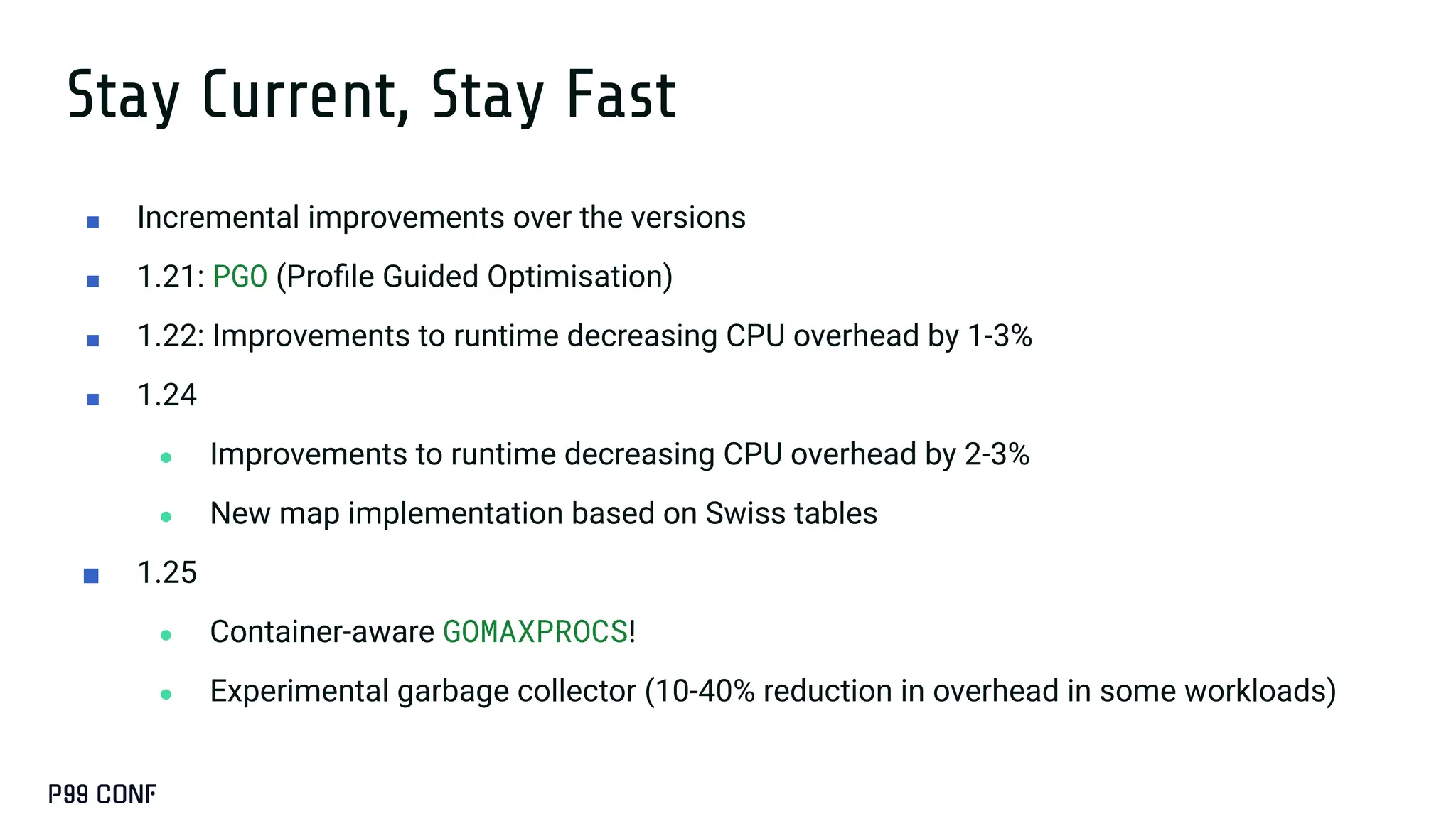 Stay Current, Stay Fast
■ Incremental improvements over the versions
■ 1.21: PGO (Proﬁle Guided Optimisation)
■ 1.22: Improvements to runtime decreasing CPU overhead by 1-3%
■ 1.24
● Improvements to runtime decreasing CPU overhead by 2-3%
● New map implementation based on Swiss tables
■ 1.25
● Container-aware GOMAXPROCS!
● Experimental garbage collector (10-40% reduction in overhead in some workloads)
 