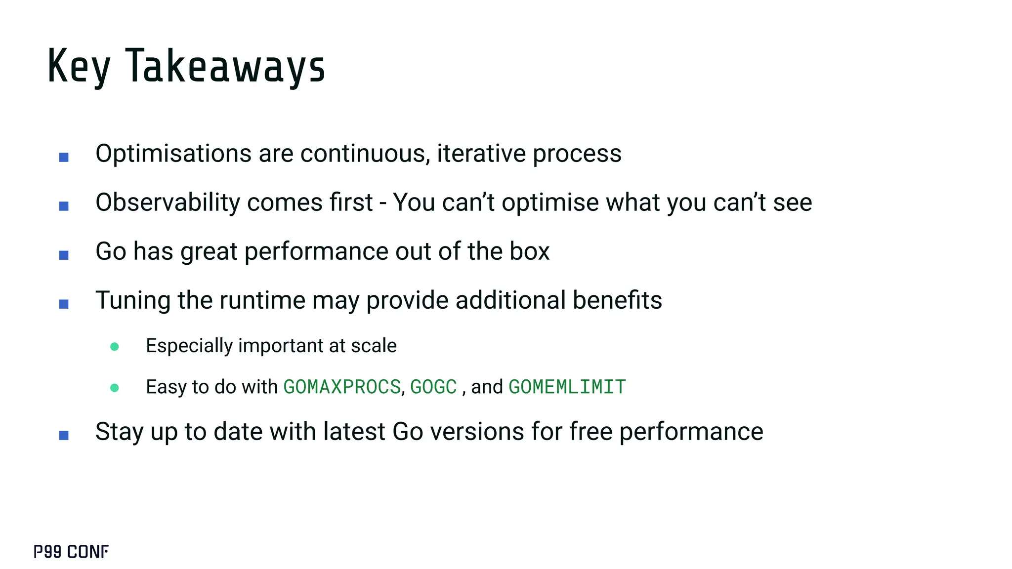 Key Takeaways
■ Optimisations are continuous, iterative process
■ Observability comes ﬁrst - You can’t optimise what you can’t see
■ Go has great performance out of the box
■ Tuning the runtime may provide additional beneﬁts
● Especially important at scale
● Easy to do with GOMAXPROCS, GOGC , and GOMEMLIMIT
■ Stay up to date with latest Go versions for free performance
 