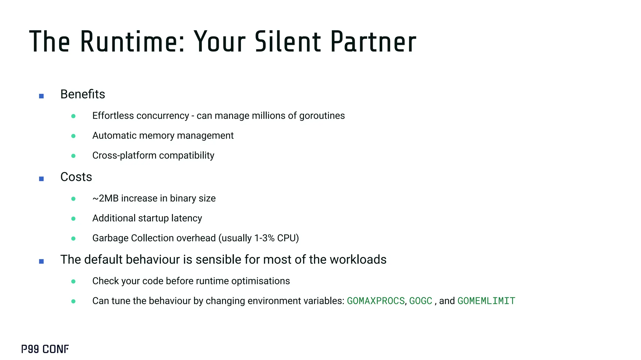 The Runtime: Your Silent Partner
■ Beneﬁts
● Effortless concurrency - can manage millions of goroutines
● Automatic memory management
● Cross-platform compatibility
■ Costs
● ~2MB increase in binary size
● Additional startup latency
● Garbage Collection overhead (usually 1-3% CPU)
■ The default behaviour is sensible for most of the workloads
● Check your code before runtime optimisations
● Can tune the behaviour by changing environment variables: GOMAXPROCS, GOGC , and GOMEMLIMIT
 