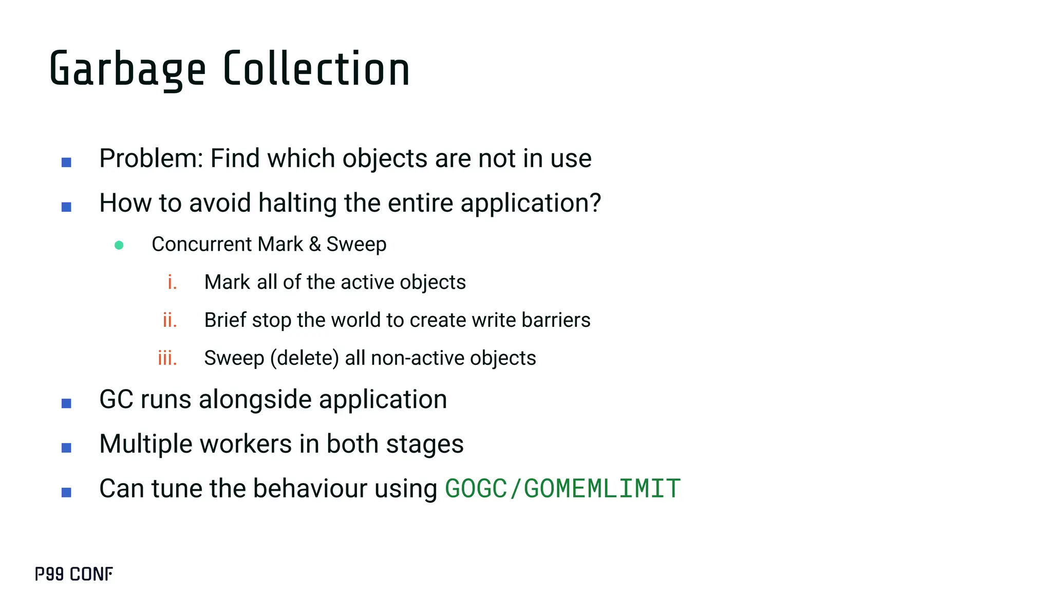 Garbage Collection
■ Problem: Find which objects are not in use
■ How to avoid halting the entire application?
● Concurrent Mark & Sweep
i. Mark all of the active objects
ii. Brief stop the world to create write barriers
iii. Sweep (delete) all non-active objects
■ GC runs alongside application
■ Multiple workers in both stages
■ Can tune the behaviour using GOGC/GOMEMLIMIT
 