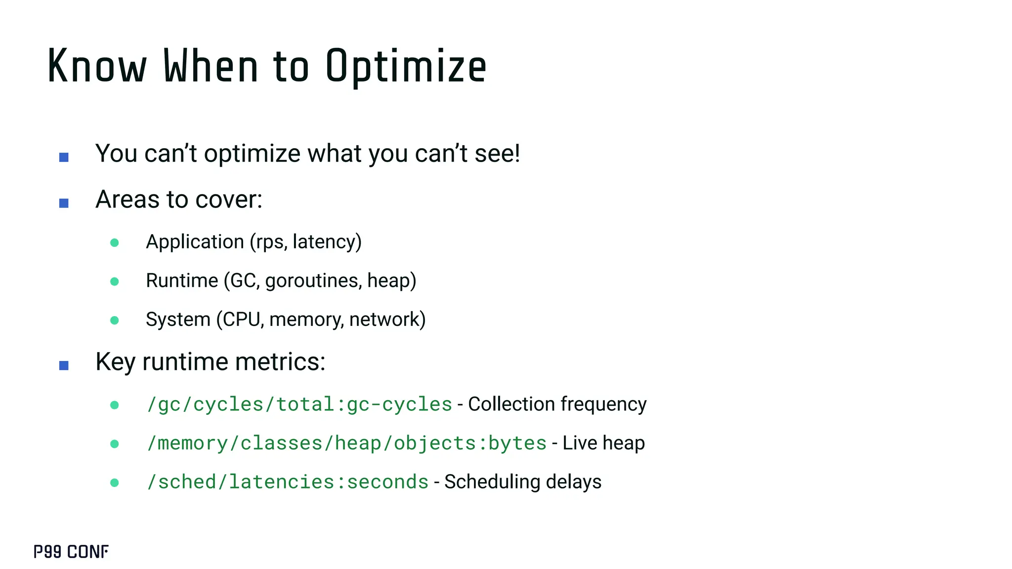 Know When to Optimize
■ You can’t optimize what you can’t see!
■ Areas to cover:
● Application (rps, latency)
● Runtime (GC, goroutines, heap)
● System (CPU, memory, network)
■ Key runtime metrics:
● /gc/cycles/total:gc-cycles - Collection frequency
● /memory/classes/heap/objects:bytes - Live heap
● /sched/latencies:seconds - Scheduling delays
 