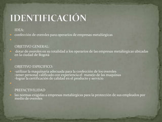 IDEA: confección de overoles para operarios de empresas metalúrgicasOBJETIVO GENERAL: dotar de overoles en su totalidad a los operarios de las empresas metalúrgicas ubicadas en la ciudad de Bogotá OBJETIVO ESPECIFICO:-utilizar la maquinaria adecuada para la confección de los overoles-tener personal calificado con experiencia el  manejo de las maquinas-lograr la certificación de calidad en el producto y servicioPREFACTIVILIDADlas normas exigidas a empresas metalúrgicas para la protección de sus empleados por medio de overolesIDENTIFICACIÓN