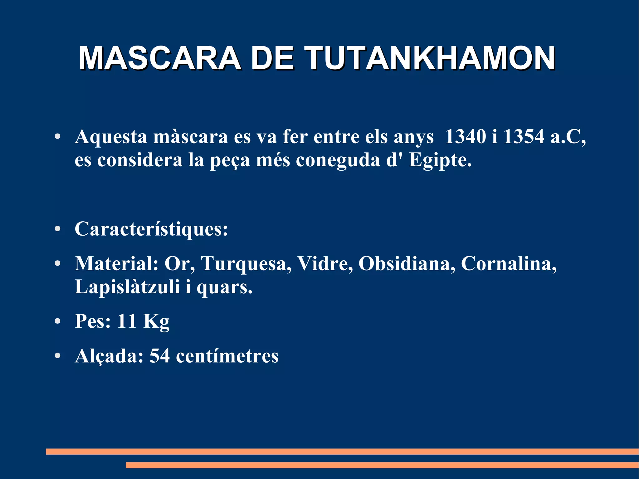MASCARA DE TUTANKHAMON

●   Aquesta màscara es va fer entre els anys 1340 i 1354 a.C,
    es considera la peça més coneguda d' Egipte.


●   Característiques:
●   Material: Or, Turquesa, Vidre, Obsidiana, Cornalina,
    Lapislàtzuli i quars.
●   Pes: 11 Kg
●   Alçada: 54 centímetres
 