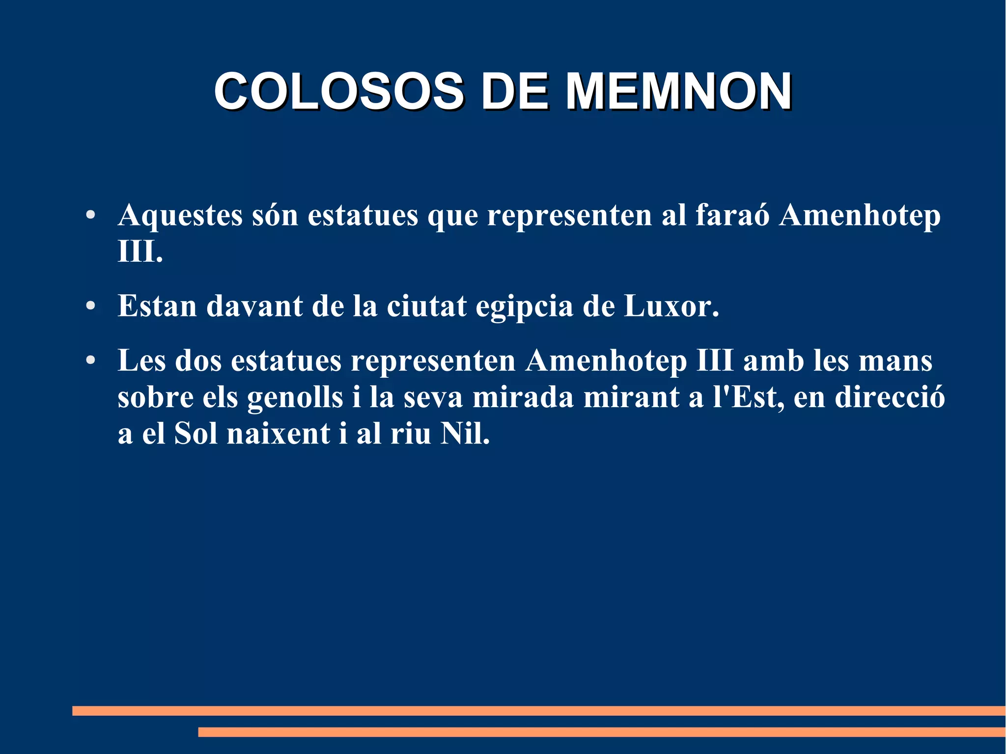COLOSOS DE MEMNON

●   Aquestes són estatues que representen al faraó Amenhotep
    III.
●   Estan davant de la ciutat egipcia de Luxor.
●   Les dos estatues representen Amenhotep III amb les mans
    sobre els genolls i la seva mirada mirant a l'Est, en direcció
    a el Sol naixent i al riu Nil.
 