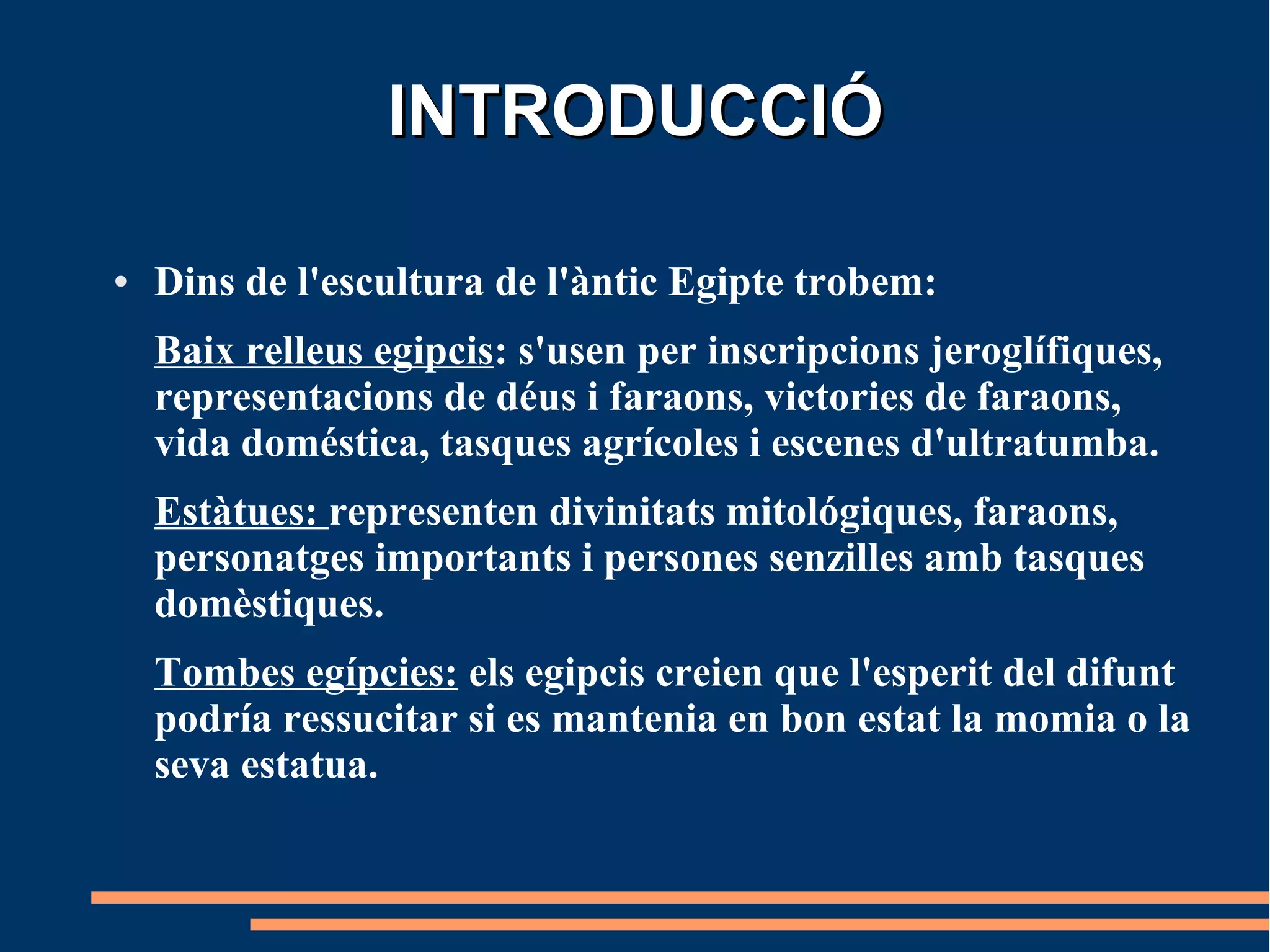 INTRODUCCIÓ

●   Dins de l'escultura de l'àntic Egipte trobem:
    Baix relleus egipcis: s'usen per inscripcions jeroglífiques,
    representacions de déus i faraons, victories de faraons,
    vida doméstica, tasques agrícoles i escenes d'ultratumba.
    Estàtues: representen divinitats mitológiques, faraons,
    personatges importants i persones senzilles amb tasques
    domèstiques.
    Tombes egípcies: els egipcis creien que l'esperit del difunt
    podría ressucitar si es mantenia en bon estat la momia o la
    seva estatua.
 