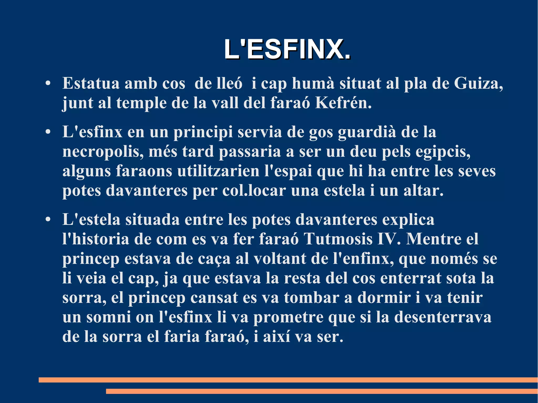 L'ESFINX.
●   Estatua amb cos de lleó i cap humà situat al pla de Guiza,
    junt al temple de la vall del faraó Kefrén.
●   L'esfinx en un principi servia de gos guardià de la
    necropolis, més tard passaria a ser un deu pels egipcis,
    alguns faraons utilitzarien l'espai que hi ha entre les seves
    potes davanteres per col.locar una estela i un altar.
●   L'estela situada entre les potes davanteres explica
    l'historia de com es va fer faraó Tutmosis IV. Mentre el
    princep estava de caça al voltant de l'enfinx, que només se
    li veia el cap, ja que estava la resta del cos enterrat sota la
    sorra, el princep cansat es va tombar a dormir i va tenir
    un somni on l'esfinx li va prometre que si la desenterrava
    de la sorra el faria faraó, i així va ser.
 