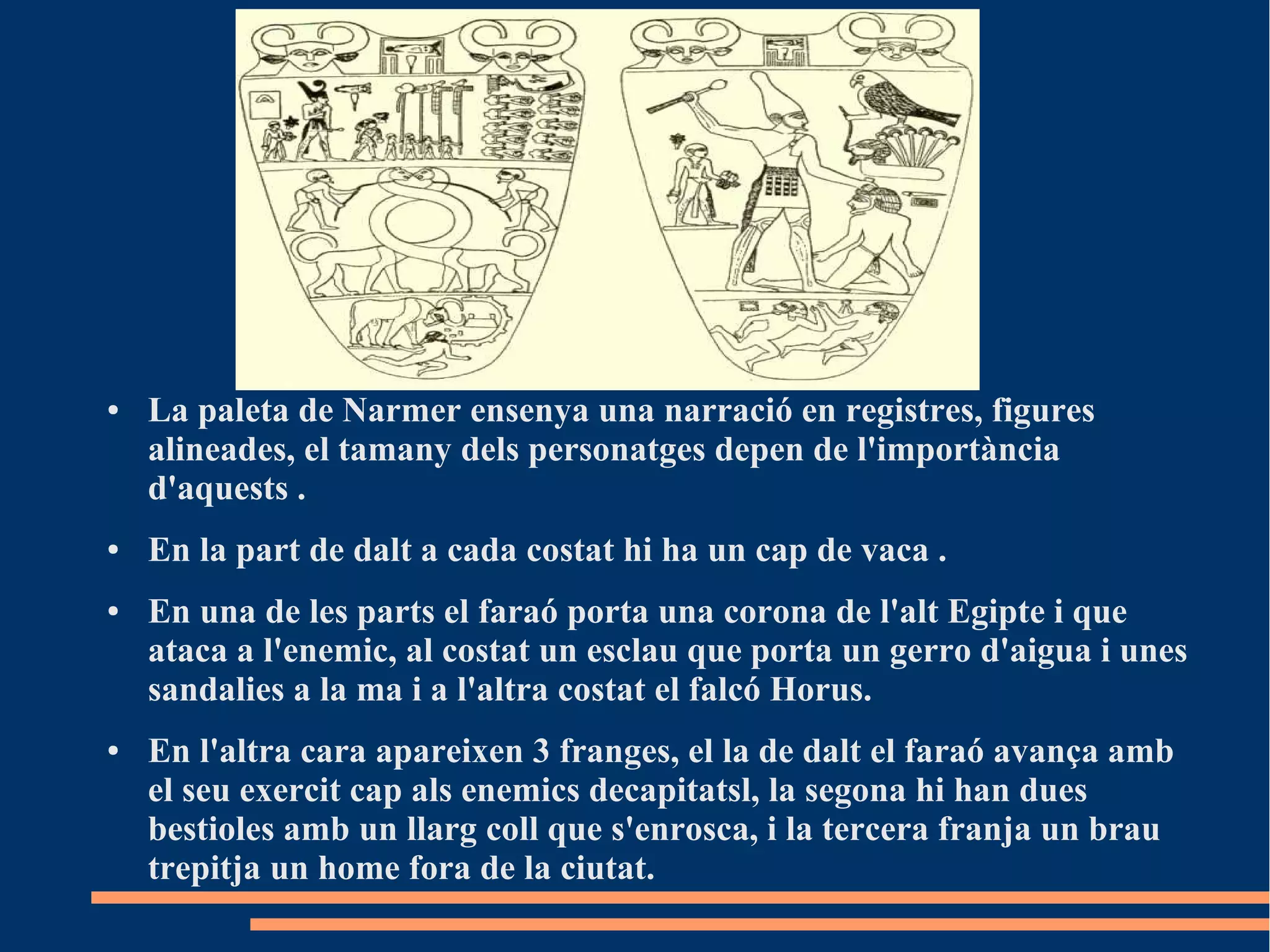 ●   La paleta de Narmer ensenya una narració en registres, figures
    alineades, el tamany dels personatges depen de l'importància
    d'aquests .
●   En la part de dalt a cada costat hi ha un cap de vaca .
●   En una de les parts el faraó porta una corona de l'alt Egipte i que
    ataca a l'enemic, al costat un esclau que porta un gerro d'aigua i unes
    sandalies a la ma i a l'altra costat el falcó Horus.
●   En l'altra cara apareixen 3 franges, el la de dalt el faraó avança amb
    el seu exercit cap als enemics decapitatsl, la segona hi han dues
    bestioles amb un llarg coll que s'enrosca, i la tercera franja un brau
    trepitja un home fora de la ciutat.
 