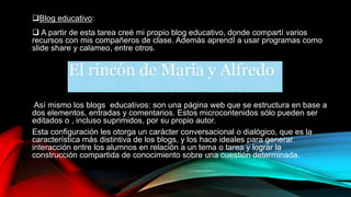 Blog educativo:
 A partir de esta tarea creé mi propio blog educativo, donde compartí varios
recursos con mis compañeros de clase. Además aprendÍ a usar programas como
slide share y calameo, entre otros.
Así mismo los blogs educativos: son una página web que se estructura en base a
dos elementos, entradas y comentarios. Estos microcontenidos sólo pueden ser
editados o , incluso suprimidos, por su propio autor.
Esta configuración les otorga un carácter conversacional o dialógico, que es la
característica más distintiva de los blogs, y los hace ideales para generar
interacción entre los alumnos en relación a un tema o tarea y lograr la
construcción compartida de conocimiento sobre una cuestión determinada.
 