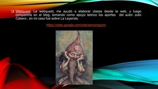  Webquest: La webquest, me ayudó a elaborar clases desde la web, y luego
compartirla en el blog, tomando como apoyo teórico los aportes del autor Julio
Cabero , en mi caso fue sobre La Leyenda.
https://sites.google.com/site/senomarym/
 