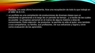 • Porfolio: con esta última herramienta, hice una recopilación de todo lo que trabajé en
el taller de E.V.A.
• un portfolio es una compilación de producciones de diversas clases que un
estudiante va generando a lo largo de un período de tiempo , y a través de las cuales
es posible su progreso personal en el marco de alguna materia o área de
conocimiento. Esta colección de productos le permite no sólo al autor, sino también
a sus compañeros, su familia, sus profesores, ver sus esfuerzos y logros y sirve
como evaluación de los aprendido.
 
