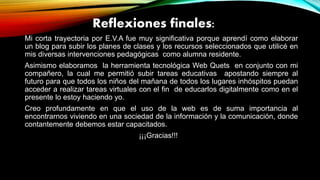 Reflexiones finales:
Mi corta trayectoria por E.V.A fue muy significativa porque aprendí como elaborar
un blog para subir los planes de clases y los recursos seleccionados que utilicé en
mis diversas intervenciones pedagógicas como alumna residente.
Asimismo elaboramos la herramienta tecnológica Web Quets en conjunto con mi
compañero, la cual me permitió subir tareas educativas apostando siempre al
futuro para que todos los niños del mañana de todos los lugares inhóspitos puedan
acceder a realizar tareas virtuales con el fin de educarlos digitalmente como en el
presente lo estoy haciendo yo.
Creo profundamente en que el uso de la web es de suma importancia al
encontrarnos viviendo en una sociedad de la información y la comunicación, donde
contantemente debemos estar capacitados.
¡¡¡Gracias!!!
 