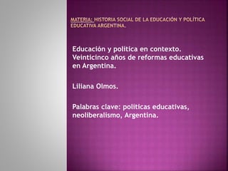 Educación y política en contexto.
Veinticinco años de reformas educativas
en Argentina.
Liliana Olmos.
Palabras clave: políticas educativas,
neoliberalismo, Argentina.
 