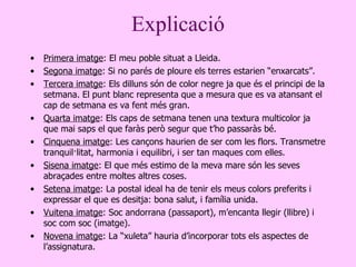 Explicació Primera imatge : El meu poble situat a Lleida. Segona imatge : Si no parés de ploure els terres estarien  “ enxarcats ”. Tercera imatge : Els dilluns són de color negre ja que és el principi de la setmana. El punt blanc representa que a mesura que es va atansant el cap de setmana es va fent més gran . Quarta imatge : Els caps de setmana tenen una textura multicolor ja que mai sa p s el que faràs però segur que t’ho passaràs bé. Cinquena imatge : Les cançons haurien de ser com les flors. Transmetre tranquil·litat, harmonia i equilibri, i ser tan maques com elles . Sisena imatge : El que més estimo de la meva mare són les seves abraçades entre moltes altres coses . Setena imatge : La postal ideal ha de tenir els meus colors preferits i expressar el  que  es desitja: bona salut, i família unida . Vuitena imatge : Soc andorrana (passaport), m’encanta llegir (llibre) i soc com soc (imatge) . Novena imatge : La  “ xuleta ”  hauria d’incorporar tots els aspectes de l’assignatura . 