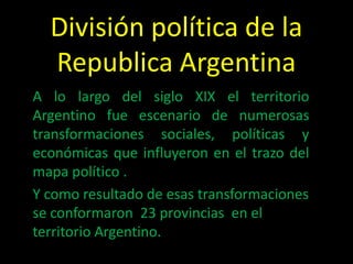 División política de la
  Republica Argentina
A lo largo del siglo XIX el territorio
Argentino fue escenario de numerosas
transformaciones sociales, políticas y
económicas que influyeron en el trazo del
mapa político .
Y como resultado de esas transformaciones
se conformaron 23 provincias en el
territorio Argentino.
 