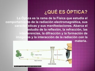La Óptica es la rama de la Física que estudia el
comportamiento de la radiación electromagnética, sus
características y sus manifestaciones. Abarca el
estudio de la reflexión, la refracción, las
interferencias, la difracción y la formación de
imágenes y la interacción de la radiación con la
materia..
 