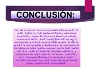 CONCLUSIÓN:
La vida es un reto , tenemos que vivirla intensamente día
a día , luchar por cada sueño planteado y cada meta
establecida , marcar la diferencia y hacer que nuestra
ausencia se sienta , sentirnos orgullosos de los logros
conseguidos y avanzar siempre hasta la meta , la vida te
pondrá muchas pruebas y obstáculos en el camino pero lo
importante es saber destruir lo que no aporte nada positivo
a tu vida , de las experiencias adquieres sabiduría , y
aprendes a ser mejor persona , errores se cometerán ,
pero hay que rectificarlos y no volverlos a repetir ,
aprender de cada cosa vivida y tener siempre presente
que el esfuerzo será recompensado.
 