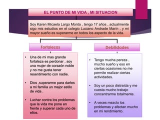 EL PUNTO DE MI VIDA , MI SITUACION
• Una de mi mas grande
fortaleza es perdonar , soy
una mujer de corazón noble
y no me gusta tener
resentimiento con nadie.
• Dios ,superarme para darles
a mi familia un mejor estilo
de vida .
• Luchar contra los problemas
que la vida me pone en
frente y superar cada uno de
ellos.
• Tengo mucha pereza ,
mucho sueño y eso en
ciertas ocasiones no me
permite realizar ciertas
actividades.
• Soy un poco distraída y me
cuesta mucho trabajo
concentrarme totalmente.
• A veces mezclo los
problemas y afectan mucho
en mi rendimiento.
Soy Karen Micaela Largo Monta , tengo 17 años , actualmente
sigo mis estudios en el colegio Luciano Andrade Marín , y mi
mayor sueño es superarme en todos los aspecto de la vida.
 