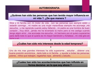 AUTOBIOGRAFIA
¿Quiénes han sido las personas que han tenido mayor influencia en
mi vida ?. ¿De que manera ?
Dios y mi familia son mi motor de vida , son las personas que siempre están y
estarán conmigo , mi madre es una mujer maravillosa siempre me aconseja ,me
escucha , y me reprende cuando estoy fallando , mi padre es una hombre de buen
corazón , muy dócil , jamás me ha levantado la mano pero si me castiga cuando
tengo algún error , me aconseja me escucha , mi hermano por el quiero superarme
para darle todo lo que el quiera es mi mayor bendición y fortaleza , mi vida gira en
torno a el .
¿Cuáles han sido mis intereses desde la edad temprana?
Uno de mis mas grandes intereses ha sido superarme , estudiar , obtener una
buena posición económica , darle todo a mi familia , y ayudar a todas las personas
pobres , niños que trabajan, regalarles ropa , alimento y estudio.
¿Cuales han sido los acontecimientos que han influido en
forma decisiva en lo que soy ahora ?
 