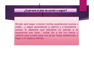 ¿Cual será el plan de acción a seguir?
Mi plan será seguir viviendo muchas experiencias buenas y
malas , y seguir aprendiendo a caerme y a levantarme ,
porque la sabiduría que adquieres es gracias a la
experiencia que vives , luchar día a día con fuerza y
valentía para cumplir cada una de las metas establecidas y
llegar a mi objetivo definido.
 