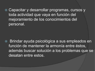 Capacitar y desarrollar programas, cursos y toda actividad que vaya en función del mejoramiento de los conocimientos del personal.  Brindar ayuda psicológica a sus empleados en función de mantener la armonía entre éstos, además buscar solución a los problemas que se desatan entre estos. 