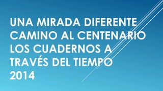 UNA MIRADA DIFERENTE
CAMINO AL CENTENARIO
LOS CUADERNOS A
TRAVÉS DEL TIEMPO
2014
 