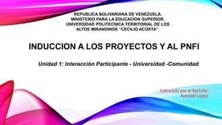 INDUCCION A LOS PROYECTOS Y AL PNFI
REPUBLICA BOLIVARIANA DE VENEZUELA.
MINISTERIO PARA LA EDUCACION SUPERIOR.
UNIVERSIDAD POLITECNICA TERRITORIAL DE LOS
ALTOS MIRANDINOS “CECILIO ACOSTA”.
Elaborado por el Bachiller:
Ayendel Lopez.
Unidad 1: Interacción Participante - Universidad -Comunidad.
 