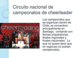 Circuito nacional de
campeonatos de cheerleader
            Los campeonatos que
            se organizan dentro de
            Chile, se concentran
            principalmente en
            Santiago, contando con
            fechas preparatorias,
            finales regionales y
            finales nacionales. Lo
            que no quiere decir que
            en regiones no existan
            campeonatos.
 