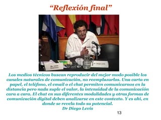 “Reflexión final”




 Los medios técnicos buscan reproducir del mejor modo posible los
canales naturales de comunicación, no reemplazarlos. Una carta en
  papel, el teléfono, el email o el chat permiten comunicarnos en la
distancia pero nada suple el valor, la intensidad de la comunicación
cara a cara. El chat en sus diferentes modalidades y otras formas de
comunicación digital deben analizarse en este contexto. Y es ahí, en
                   donde se revela todo su potencial.
                             Dr Diego Levis
                                                      13
 