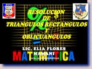 LIC. ELIA FLORES MAMANI Docente de Matemáticas RESOLUCION DE TRIANGULOS RECTANGULOS Y OBLICUANGULOS 