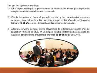 Y es por los siguientes motivos:
1.- Por la importancia que las percepciones de los maestros tienen para explicar su
comportamientos ante el alumno tartamudo.
2. -Por la importancia dada al período escolar y las experiencias escolares
negativas, especialmente a las que tienen lugar en los años de la Educación
Primaria (6-12 años), en el desarrollo de las personas tartamudas.
3.- Además, conviene destacar que la prevalencia de la tartamudez en los años de
Educación Primaria se sitúa, en un amplio estudio epidemiológico realizado en
Australia, obtienen una prevalencia entre los (5-10 años) de un 1,44%.
 