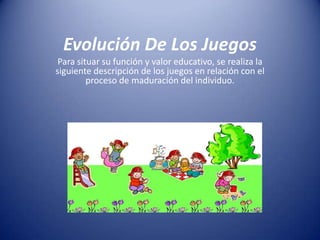Evolución De Los Juegos
Para situar su función y valor educativo, se realiza la
siguiente descripción de los juegos en relación con el
proceso de maduración del individuo.

 
