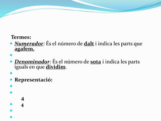 Termes:
 Numerador: És el número de dalt i indica les parts que
agafem.

 Denominador: És el número de sota i indica les parts
iguals en que dividim.

 Representació:


4
 4


 