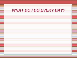 WHAT DO I DO EVERY DAY?
 