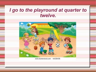 I go to the playround at quarter to
twelve.
 