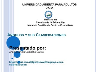 ÁNGULOS Y SUS CLASIFICACIONES
Presentado por:
Ana Alexandra Camacho García.
https://prezi.com/z80gxo3urww9/angulos-y-sus-
clasificaciones/
UNIVERSIDAD ABIERTA PARA ADULTOS
UAPA
Maestría en
Ciencias de la Educación
Mención Gestión de Centros Educativos
 
